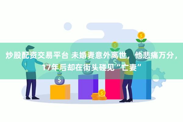 炒股配资交易平台 未婚妻意外离世，他悲痛万分，17年后却在街头碰见“亡妻”