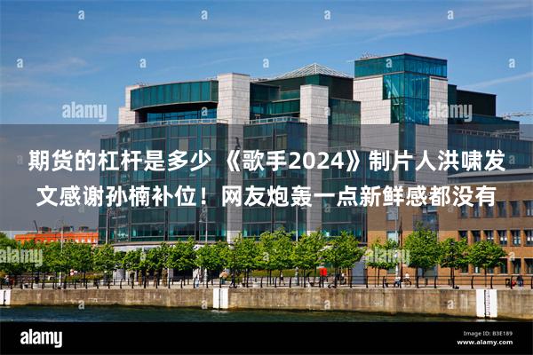 期货的杠杆是多少 《歌手2024》制片人洪啸发文感谢孙楠补位！网友炮轰一点新鲜感都没有