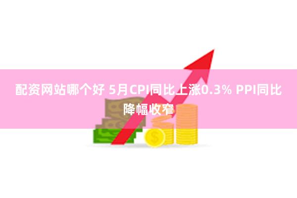 配资网站哪个好 5月CPI同比上涨0.3% PPI同比降幅收窄