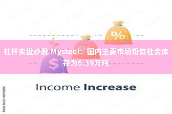 杠杆实盘炒股 Mysteel：国内主要市场铅锭社会库存为6.39万吨