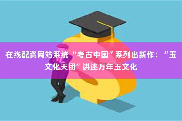 在线配资网站系统 “考古中国”系列出新作：“玉文化天团”讲述万年玉文化