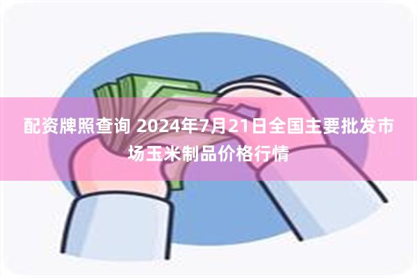 配资牌照查询 2024年7月21日全国主要批发市场玉米制品价格行情