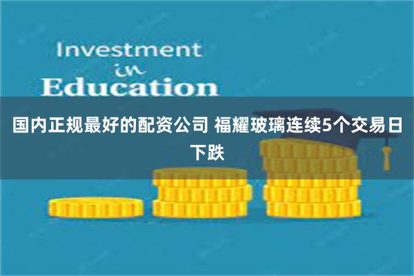 国内正规最好的配资公司 福耀玻璃连续5个交易日下跌