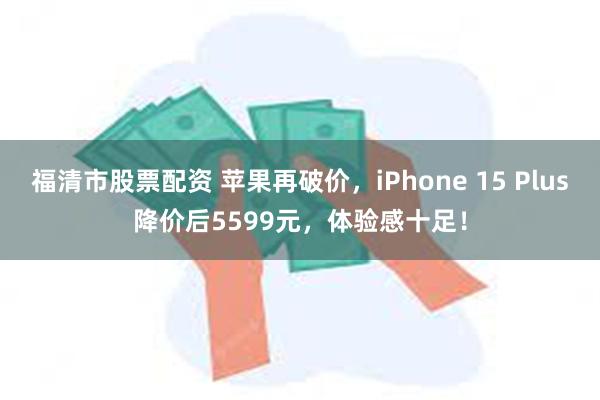 福清市股票配资 苹果再破价，iPhone 15 Plus降价后5599元，体验感十足！