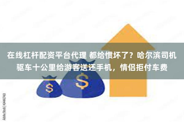 在线杠杆配资平台代理 都给惯坏了？哈尔滨司机驱车十公里给游客送还手机，情侣拒付车费