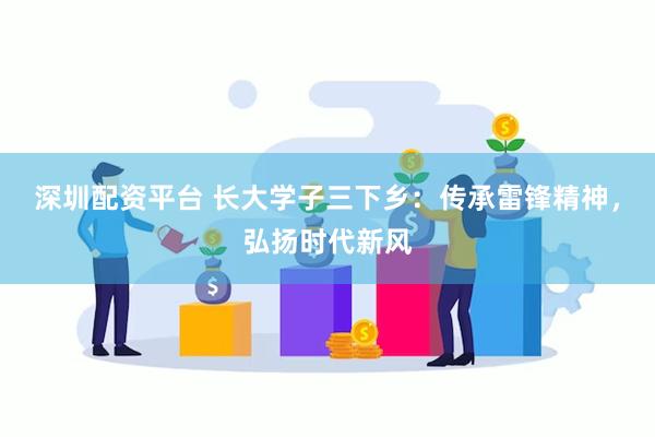 深圳配资平台 长大学子三下乡：传承雷锋精神，弘扬时代新风