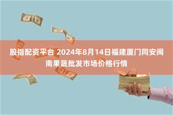 股指配资平台 2024年8月14日福建厦门同安闽南果蔬批发市场价格行情