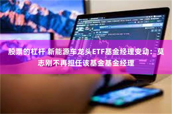 股票的杠杆 新能源车龙头ETF基金经理变动：莫志刚不再担任该