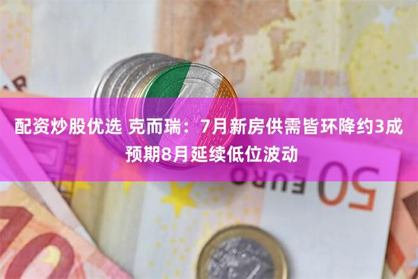 配资炒股优选 克而瑞：7月新房供需皆环降约3成 预期8月延续