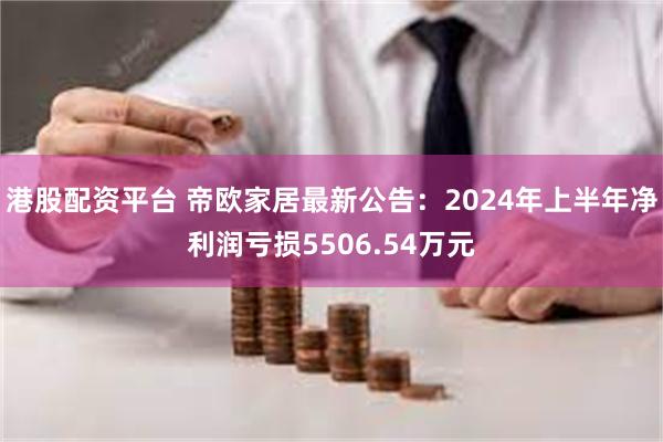 港股配资平台 帝欧家居最新公告：2024年上半年净利润亏损5