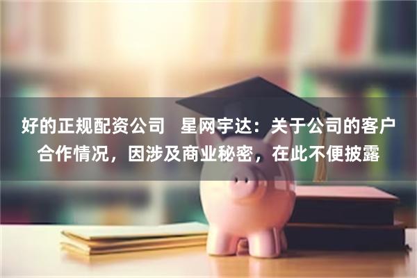 好的正规配资公司   星网宇达：关于公司的客户合作情况，因涉