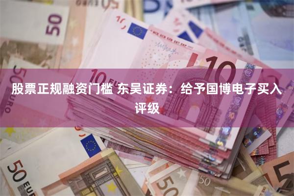 股票正规融资门槛 东吴证券：给予国博电子买入评级