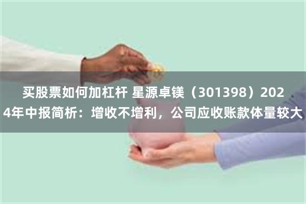 买股票如何加杠杆 星源卓镁（301398）2024年中报简析