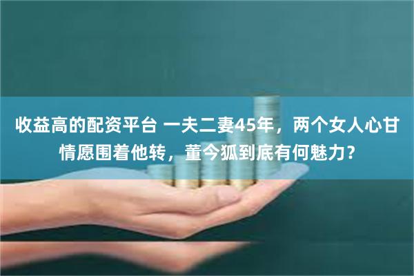 收益高的配资平台 一夫二妻45年，两个女人心甘情愿围着他转，