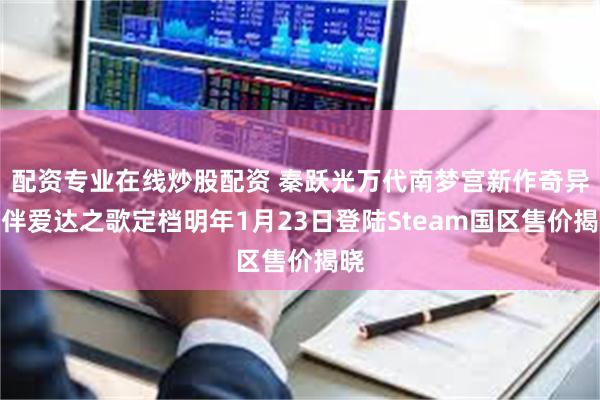 配资专业在线炒股配资 秦跃光万代南梦宫新作奇异贤伴爱达之歌定