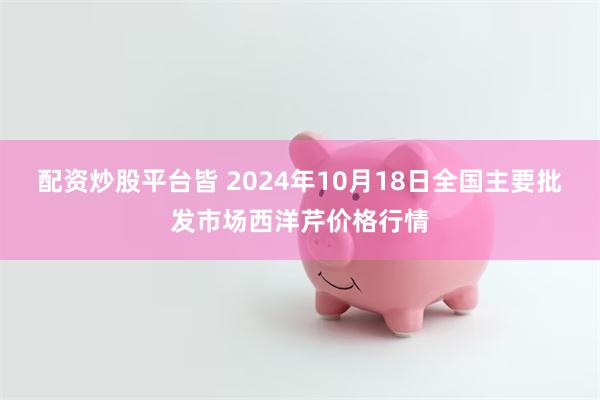 配资炒股平台皆 2024年10月18日全国主要批发市场西洋芹