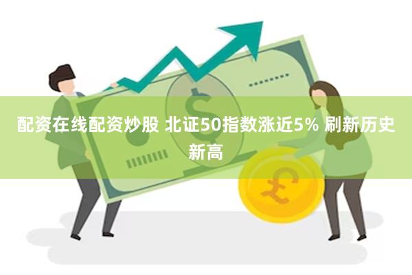 配资在线配资炒股 北证50指数涨近5% 刷新历史新高