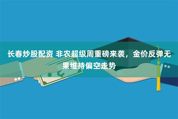 长春炒股配资 非农超级周重磅来袭，金价反弹无果维持偏空走势