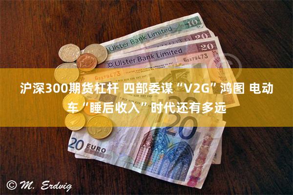 沪深300期货杠杆 四部委谋“V2G”鸿图 电动车“睡后收入