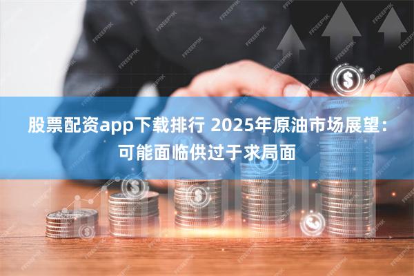 股票配资app下载排行 2025年原油市场展望：可能面临供过