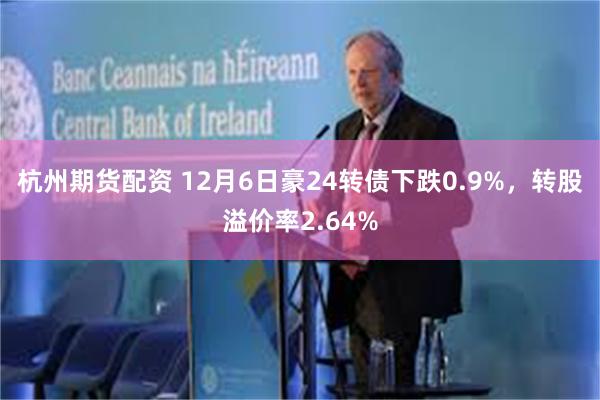 杭州期货配资 12月6日豪24转债下跌0.9%，转股溢价率2