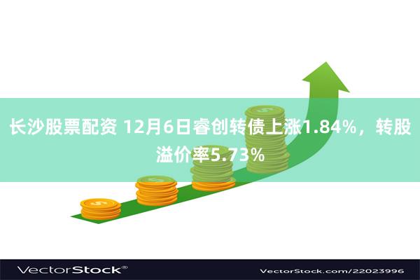 长沙股票配资 12月6日睿创转债上涨1.84%，转股溢价率5