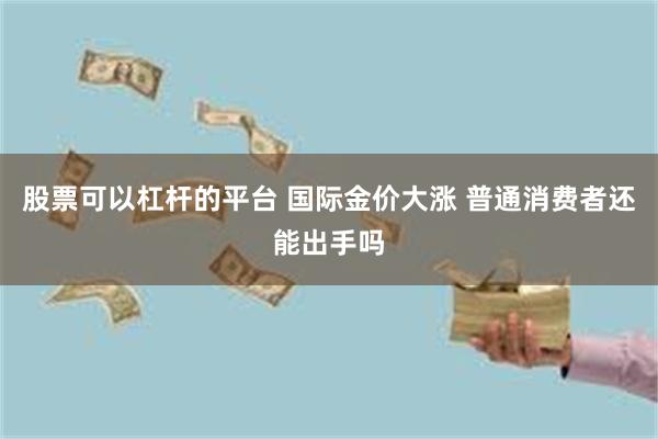 股票可以杠杆的平台 国际金价大涨 普通消费者还能出手吗