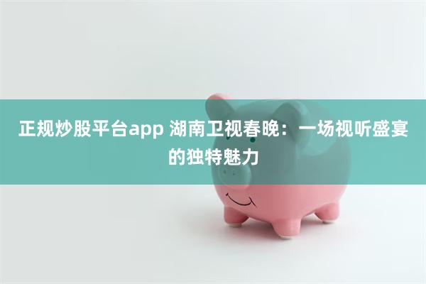 正规炒股平台app 湖南卫视春晚：一场视听盛宴的独特魅力