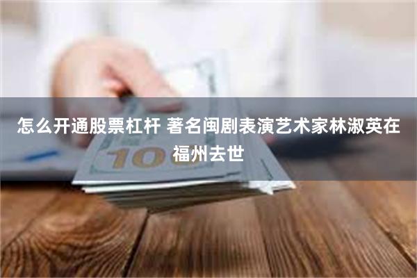 怎么开通股票杠杆 著名闽剧表演艺术家林淑英在福州去世