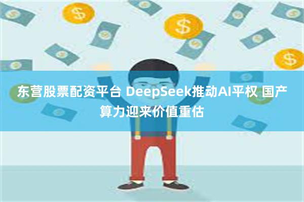 东营股票配资平台 DeepSeek推动AI平权 国产算力迎来