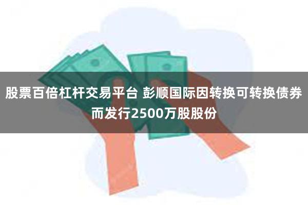 股票百倍杠杆交易平台 彭顺国际因转换可转换债券而发行2500