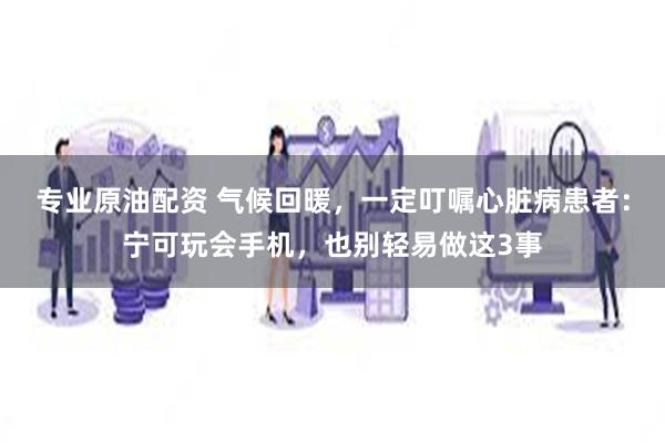 专业原油配资 气候回暖，一定叮嘱心脏病患者：宁可玩会手机，也