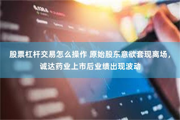 股票杠杆交易怎么操作 原始股东意欲套现离场,诚达药业上市后业 股票杠杆交易怎么操作 原始股东意欲套现离场,诚达药业上市后业